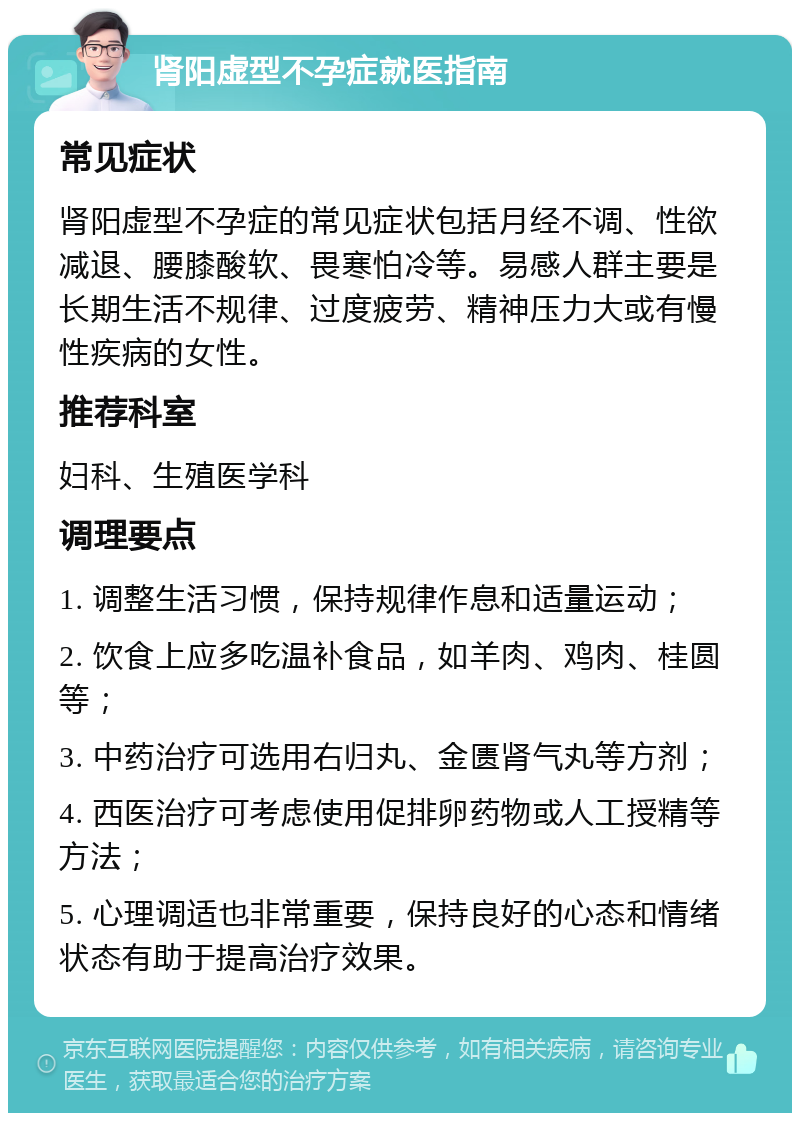 肾阳虚型不孕症就医指南 常见症状 肾阳虚型不孕症的常见症状包括月经不调、性欲减退、腰膝酸软、畏寒怕冷等。易感人群主要是长期生活不规律、过度疲劳、精神压力大或有慢性疾病的女性。 推荐科室 妇科、生殖医学科 调理要点 1. 调整生活习惯，保持规律作息和适量运动； 2. 饮食上应多吃温补食品，如羊肉、鸡肉、桂圆等； 3. 中药治疗可选用右归丸、金匮肾气丸等方剂； 4. 西医治疗可考虑使用促排卵药物或人工授精等方法； 5. 心理调适也非常重要，保持良好的心态和情绪状态有助于提高治疗效果。