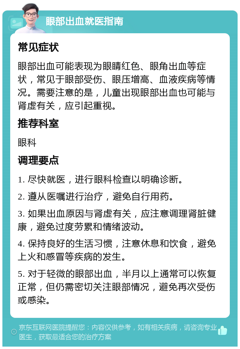 眼部出血就医指南 常见症状 眼部出血可能表现为眼睛红色、眼角出血等症状，常见于眼部受伤、眼压增高、血液疾病等情况。需要注意的是，儿童出现眼部出血也可能与肾虚有关，应引起重视。 推荐科室 眼科 调理要点 1. 尽快就医，进行眼科检查以明确诊断。 2. 遵从医嘱进行治疗，避免自行用药。 3. 如果出血原因与肾虚有关，应注意调理肾脏健康，避免过度劳累和情绪波动。 4. 保持良好的生活习惯，注意休息和饮食，避免上火和感冒等疾病的发生。 5. 对于轻微的眼部出血，半月以上通常可以恢复正常，但仍需密切关注眼部情况，避免再次受伤或感染。