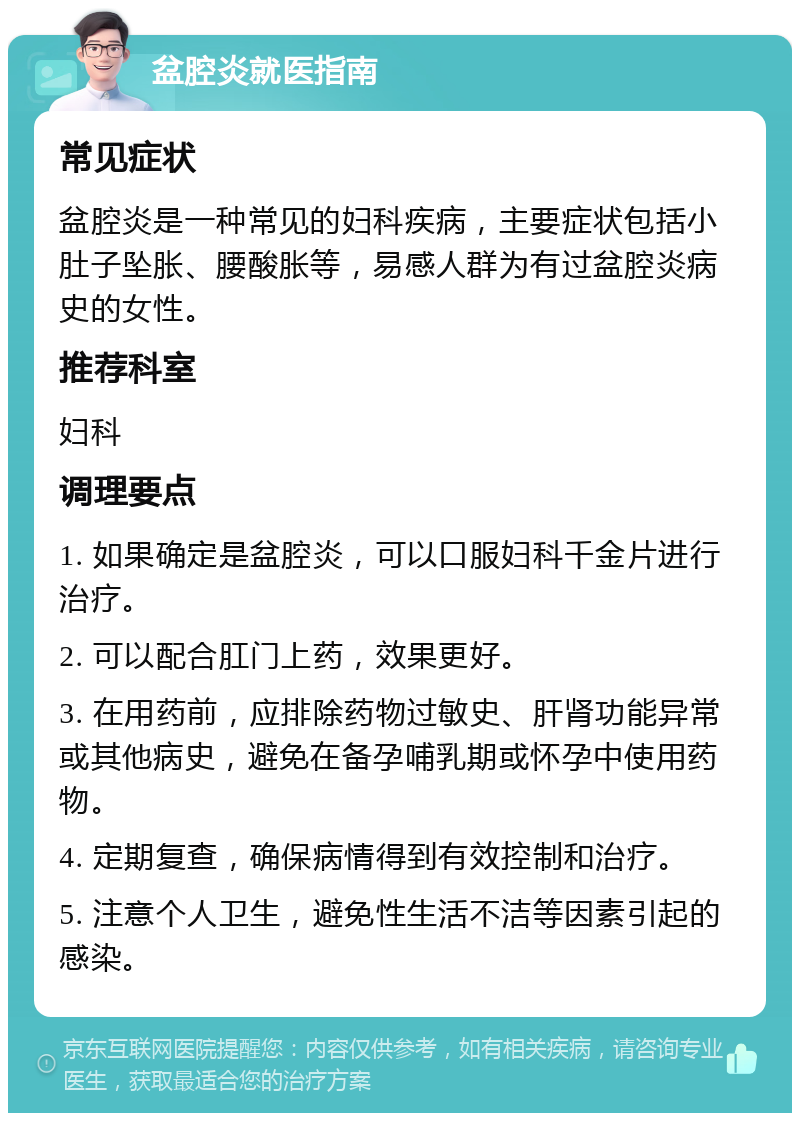 盆腔炎就医指南 常见症状 盆腔炎是一种常见的妇科疾病，主要症状包括小肚子坠胀、腰酸胀等，易感人群为有过盆腔炎病史的女性。 推荐科室 妇科 调理要点 1. 如果确定是盆腔炎，可以口服妇科千金片进行治疗。 2. 可以配合肛门上药，效果更好。 3. 在用药前，应排除药物过敏史、肝肾功能异常或其他病史，避免在备孕哺乳期或怀孕中使用药物。 4. 定期复查，确保病情得到有效控制和治疗。 5. 注意个人卫生，避免性生活不洁等因素引起的感染。