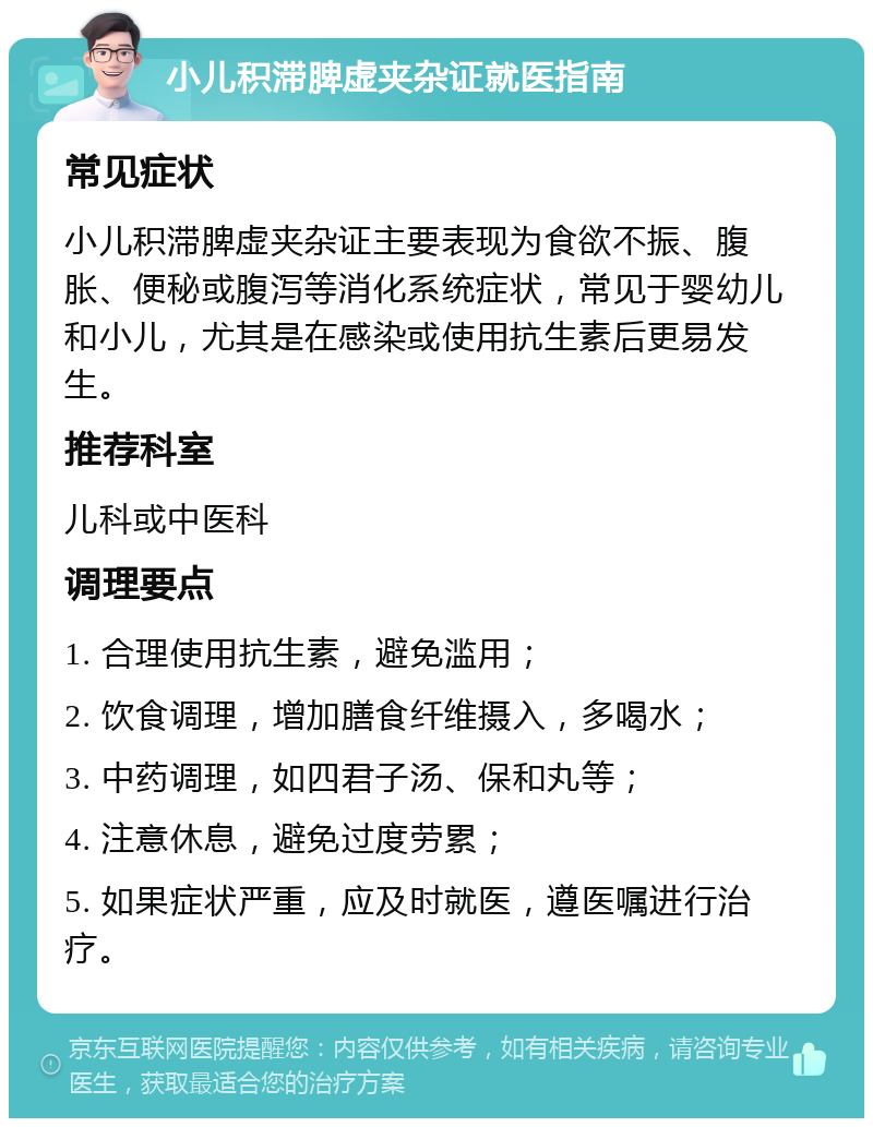 小儿积滞脾虚夹杂证就医指南 常见症状 小儿积滞脾虚夹杂证主要表现为食欲不振、腹胀、便秘或腹泻等消化系统症状，常见于婴幼儿和小儿，尤其是在感染或使用抗生素后更易发生。 推荐科室 儿科或中医科 调理要点 1. 合理使用抗生素，避免滥用； 2. 饮食调理，增加膳食纤维摄入，多喝水； 3. 中药调理，如四君子汤、保和丸等； 4. 注意休息，避免过度劳累； 5. 如果症状严重，应及时就医，遵医嘱进行治疗。