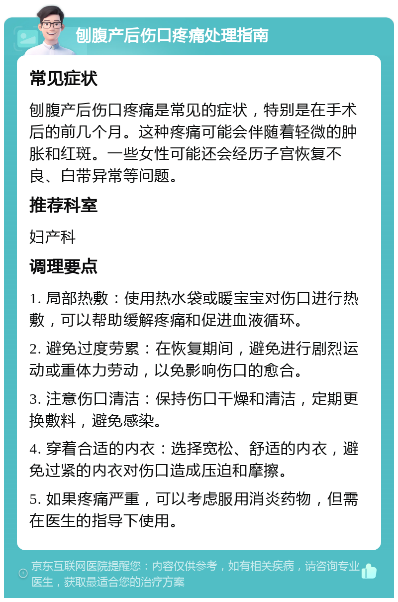 刨腹产后伤口疼痛处理指南 常见症状 刨腹产后伤口疼痛是常见的症状，特别是在手术后的前几个月。这种疼痛可能会伴随着轻微的肿胀和红斑。一些女性可能还会经历子宫恢复不良、白带异常等问题。 推荐科室 妇产科 调理要点 1. 局部热敷：使用热水袋或暖宝宝对伤口进行热敷，可以帮助缓解疼痛和促进血液循环。 2. 避免过度劳累：在恢复期间，避免进行剧烈运动或重体力劳动，以免影响伤口的愈合。 3. 注意伤口清洁：保持伤口干燥和清洁，定期更换敷料，避免感染。 4. 穿着合适的内衣：选择宽松、舒适的内衣，避免过紧的内衣对伤口造成压迫和摩擦。 5. 如果疼痛严重，可以考虑服用消炎药物，但需在医生的指导下使用。