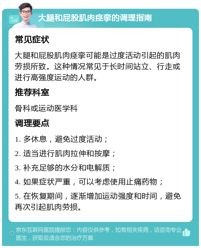 大腿和屁股肌肉痉挛的调理指南 常见症状 大腿和屁股肌肉痉挛可能是过度活动引起的肌肉劳损所致。这种情况常见于长时间站立、行走或进行高强度运动的人群。 推荐科室 骨科或运动医学科 调理要点 1. 多休息，避免过度活动； 2. 适当进行肌肉拉伸和按摩； 3. 补充足够的水分和电解质； 4. 如果症状严重，可以考虑使用止痛药物； 5. 在恢复期间，逐渐增加运动强度和时间，避免再次引起肌肉劳损。