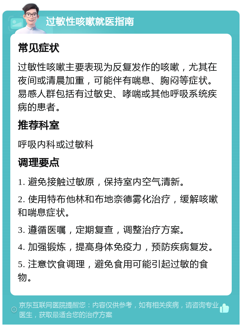 过敏性咳嗽就医指南 常见症状 过敏性咳嗽主要表现为反复发作的咳嗽，尤其在夜间或清晨加重，可能伴有喘息、胸闷等症状。易感人群包括有过敏史、哮喘或其他呼吸系统疾病的患者。 推荐科室 呼吸内科或过敏科 调理要点 1. 避免接触过敏原，保持室内空气清新。 2. 使用特布他林和布地奈德雾化治疗，缓解咳嗽和喘息症状。 3. 遵循医嘱，定期复查，调整治疗方案。 4. 加强锻炼，提高身体免疫力，预防疾病复发。 5. 注意饮食调理，避免食用可能引起过敏的食物。