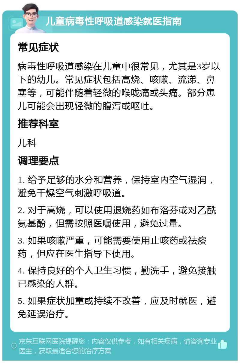 儿童病毒性呼吸道感染就医指南 常见症状 病毒性呼吸道感染在儿童中很常见，尤其是3岁以下的幼儿。常见症状包括高烧、咳嗽、流涕、鼻塞等，可能伴随着轻微的喉咙痛或头痛。部分患儿可能会出现轻微的腹泻或呕吐。 推荐科室 儿科 调理要点 1. 给予足够的水分和营养，保持室内空气湿润，避免干燥空气刺激呼吸道。 2. 对于高烧，可以使用退烧药如布洛芬或对乙酰氨基酚，但需按照医嘱使用，避免过量。 3. 如果咳嗽严重，可能需要使用止咳药或祛痰药，但应在医生指导下使用。 4. 保持良好的个人卫生习惯，勤洗手，避免接触已感染的人群。 5. 如果症状加重或持续不改善，应及时就医，避免延误治疗。