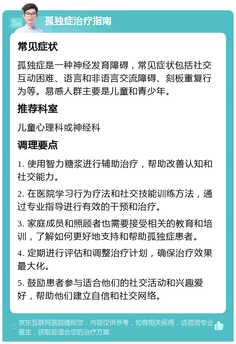 孤独症治疗指南 常见症状 孤独症是一种神经发育障碍，常见症状包括社交互动困难、语言和非语言交流障碍、刻板重复行为等。易感人群主要是儿童和青少年。 推荐科室 儿童心理科或神经科 调理要点 1. 使用智力糖浆进行辅助治疗，帮助改善认知和社交能力。 2. 在医院学习行为疗法和社交技能训练方法，通过专业指导进行有效的干预和治疗。 3. 家庭成员和照顾者也需要接受相关的教育和培训，了解如何更好地支持和帮助孤独症患者。 4. 定期进行评估和调整治疗计划，确保治疗效果最大化。 5. 鼓励患者参与适合他们的社交活动和兴趣爱好，帮助他们建立自信和社交网络。