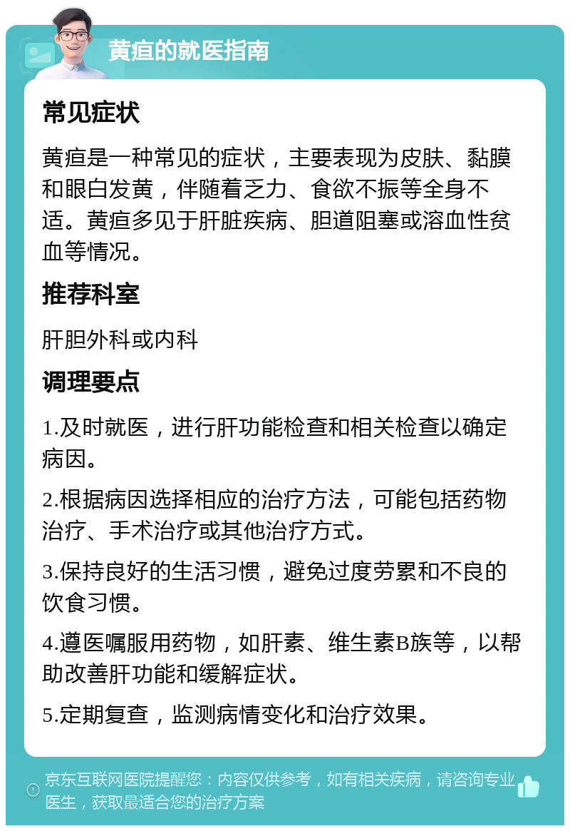 黄疸的就医指南 常见症状 黄疸是一种常见的症状，主要表现为皮肤、黏膜和眼白发黄，伴随着乏力、食欲不振等全身不适。黄疸多见于肝脏疾病、胆道阻塞或溶血性贫血等情况。 推荐科室 肝胆外科或内科 调理要点 1.及时就医，进行肝功能检查和相关检查以确定病因。 2.根据病因选择相应的治疗方法，可能包括药物治疗、手术治疗或其他治疗方式。 3.保持良好的生活习惯，避免过度劳累和不良的饮食习惯。 4.遵医嘱服用药物，如肝素、维生素B族等，以帮助改善肝功能和缓解症状。 5.定期复查，监测病情变化和治疗效果。