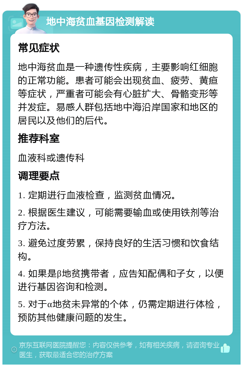 地中海贫血基因检测解读 常见症状 地中海贫血是一种遗传性疾病，主要影响红细胞的正常功能。患者可能会出现贫血、疲劳、黄疸等症状，严重者可能会有心脏扩大、骨骼变形等并发症。易感人群包括地中海沿岸国家和地区的居民以及他们的后代。 推荐科室 血液科或遗传科 调理要点 1. 定期进行血液检查，监测贫血情况。 2. 根据医生建议，可能需要输血或使用铁剂等治疗方法。 3. 避免过度劳累，保持良好的生活习惯和饮食结构。 4. 如果是β地贫携带者，应告知配偶和子女，以便进行基因咨询和检测。 5. 对于α地贫未异常的个体，仍需定期进行体检，预防其他健康问题的发生。