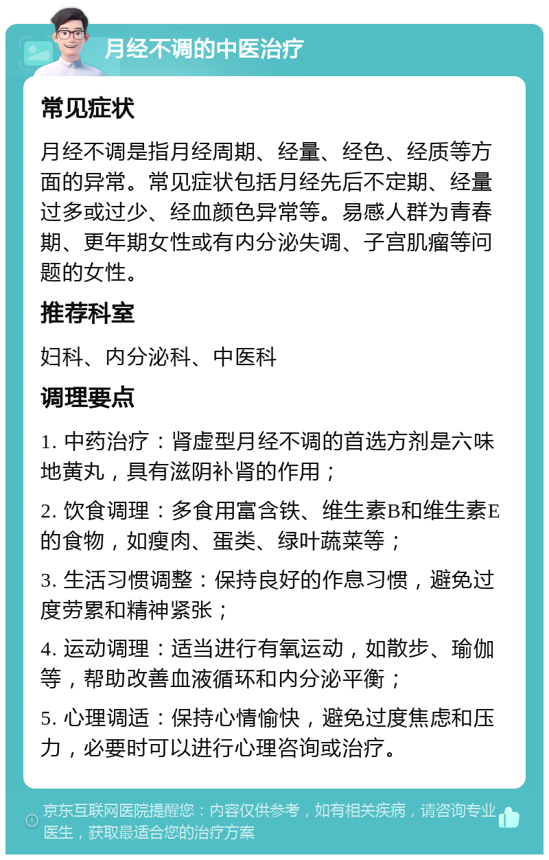 月经不调的中医治疗 常见症状 月经不调是指月经周期、经量、经色、经质等方面的异常。常见症状包括月经先后不定期、经量过多或过少、经血颜色异常等。易感人群为青春期、更年期女性或有内分泌失调、子宫肌瘤等问题的女性。 推荐科室 妇科、内分泌科、中医科 调理要点 1. 中药治疗：肾虚型月经不调的首选方剂是六味地黄丸，具有滋阴补肾的作用； 2. 饮食调理：多食用富含铁、维生素B和维生素E的食物，如瘦肉、蛋类、绿叶蔬菜等； 3. 生活习惯调整：保持良好的作息习惯，避免过度劳累和精神紧张； 4. 运动调理：适当进行有氧运动，如散步、瑜伽等，帮助改善血液循环和内分泌平衡； 5. 心理调适：保持心情愉快，避免过度焦虑和压力，必要时可以进行心理咨询或治疗。