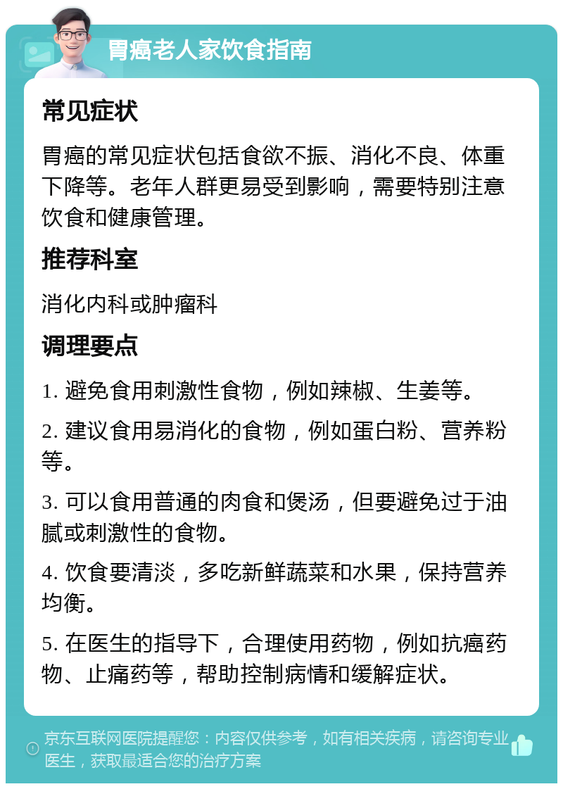 胃癌老人家饮食指南 常见症状 胃癌的常见症状包括食欲不振、消化不良、体重下降等。老年人群更易受到影响，需要特别注意饮食和健康管理。 推荐科室 消化内科或肿瘤科 调理要点 1. 避免食用刺激性食物，例如辣椒、生姜等。 2. 建议食用易消化的食物，例如蛋白粉、营养粉等。 3. 可以食用普通的肉食和煲汤，但要避免过于油腻或刺激性的食物。 4. 饮食要清淡，多吃新鲜蔬菜和水果，保持营养均衡。 5. 在医生的指导下，合理使用药物，例如抗癌药物、止痛药等，帮助控制病情和缓解症状。