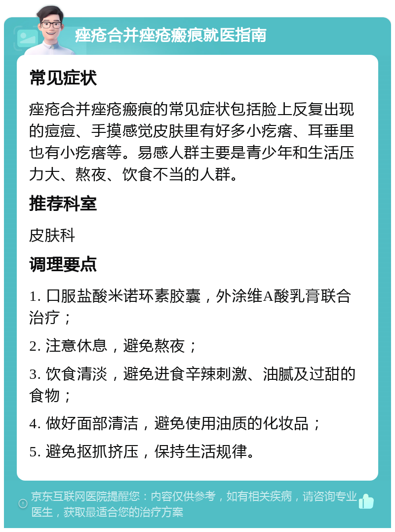 痤疮合并痤疮瘢痕就医指南 常见症状 痤疮合并痤疮瘢痕的常见症状包括脸上反复出现的痘痘、手摸感觉皮肤里有好多小疙瘩、耳垂里也有小疙瘩等。易感人群主要是青少年和生活压力大、熬夜、饮食不当的人群。 推荐科室 皮肤科 调理要点 1. 口服盐酸米诺环素胶囊，外涂维A酸乳膏联合治疗； 2. 注意休息，避免熬夜； 3. 饮食清淡，避免进食辛辣刺激、油腻及过甜的食物； 4. 做好面部清洁，避免使用油质的化妆品； 5. 避免抠抓挤压，保持生活规律。