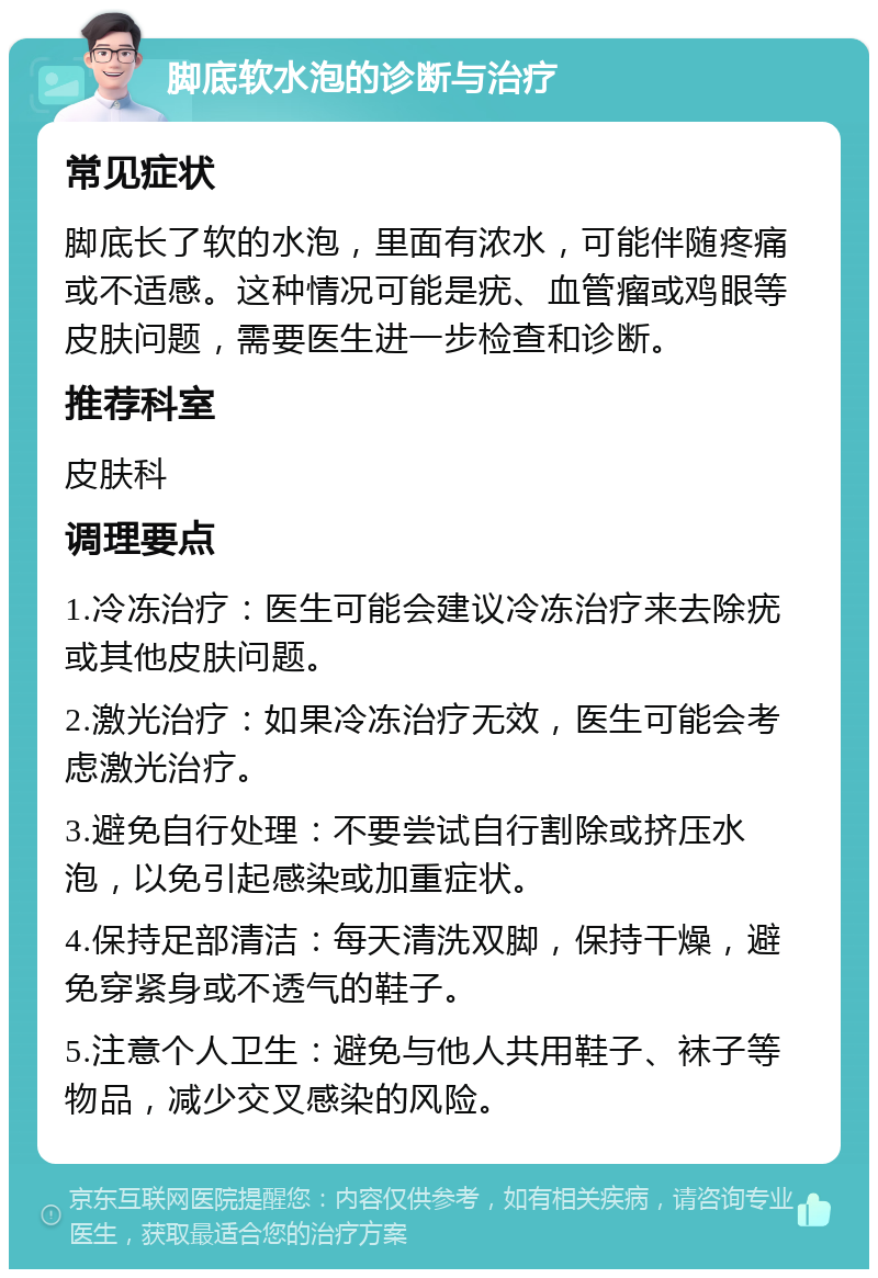 脚底软水泡的诊断与治疗 常见症状 脚底长了软的水泡，里面有浓水，可能伴随疼痛或不适感。这种情况可能是疣、血管瘤或鸡眼等皮肤问题，需要医生进一步检查和诊断。 推荐科室 皮肤科 调理要点 1.冷冻治疗：医生可能会建议冷冻治疗来去除疣或其他皮肤问题。 2.激光治疗：如果冷冻治疗无效，医生可能会考虑激光治疗。 3.避免自行处理：不要尝试自行割除或挤压水泡，以免引起感染或加重症状。 4.保持足部清洁：每天清洗双脚，保持干燥，避免穿紧身或不透气的鞋子。 5.注意个人卫生：避免与他人共用鞋子、袜子等物品，减少交叉感染的风险。