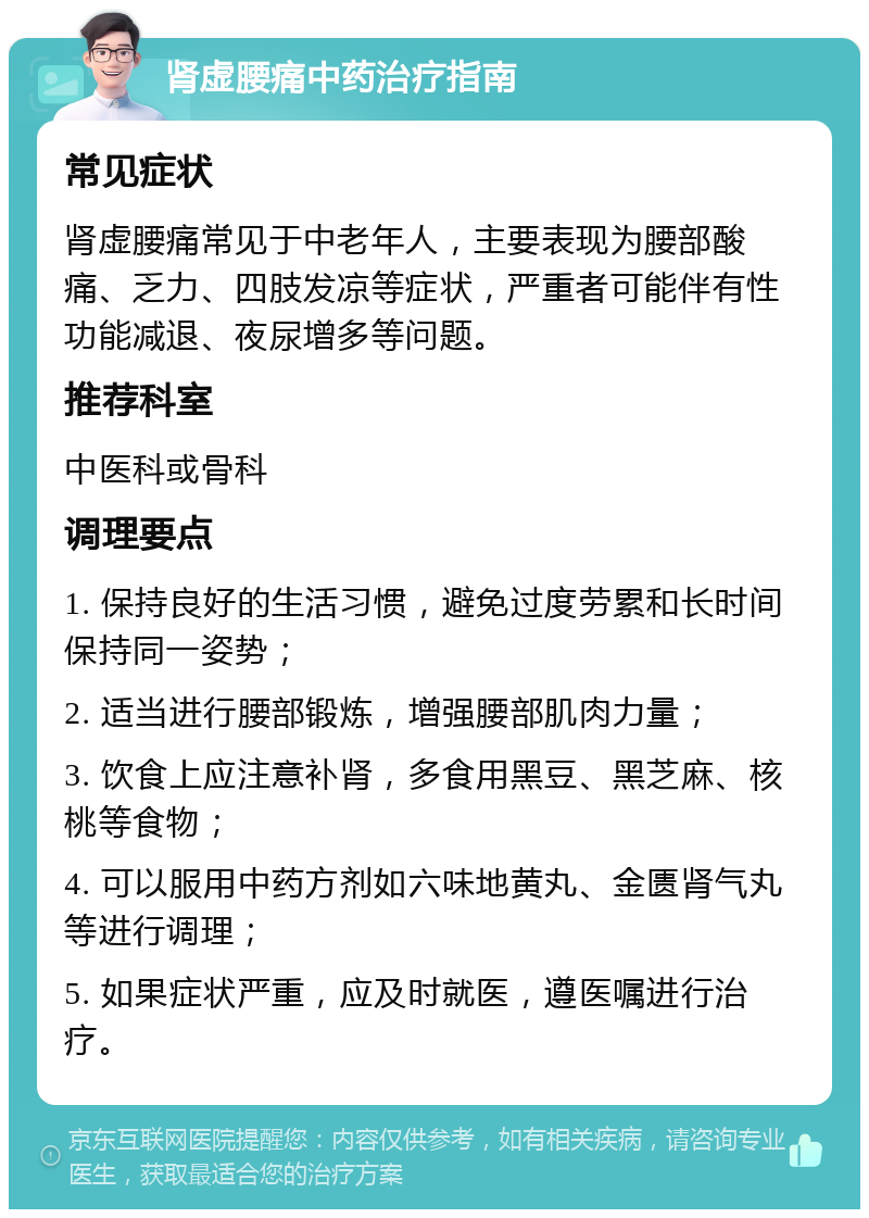 肾虚腰痛中药治疗指南 常见症状 肾虚腰痛常见于中老年人，主要表现为腰部酸痛、乏力、四肢发凉等症状，严重者可能伴有性功能减退、夜尿增多等问题。 推荐科室 中医科或骨科 调理要点 1. 保持良好的生活习惯，避免过度劳累和长时间保持同一姿势； 2. 适当进行腰部锻炼，增强腰部肌肉力量； 3. 饮食上应注意补肾，多食用黑豆、黑芝麻、核桃等食物； 4. 可以服用中药方剂如六味地黄丸、金匮肾气丸等进行调理； 5. 如果症状严重，应及时就医，遵医嘱进行治疗。