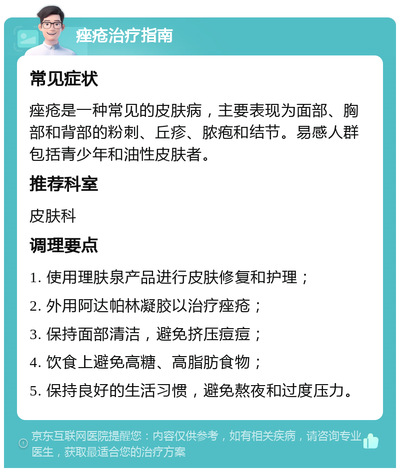 痤疮治疗指南 常见症状 痤疮是一种常见的皮肤病，主要表现为面部、胸部和背部的粉刺、丘疹、脓疱和结节。易感人群包括青少年和油性皮肤者。 推荐科室 皮肤科 调理要点 1. 使用理肤泉产品进行皮肤修复和护理； 2. 外用阿达帕林凝胶以治疗痤疮； 3. 保持面部清洁，避免挤压痘痘； 4. 饮食上避免高糖、高脂肪食物； 5. 保持良好的生活习惯，避免熬夜和过度压力。