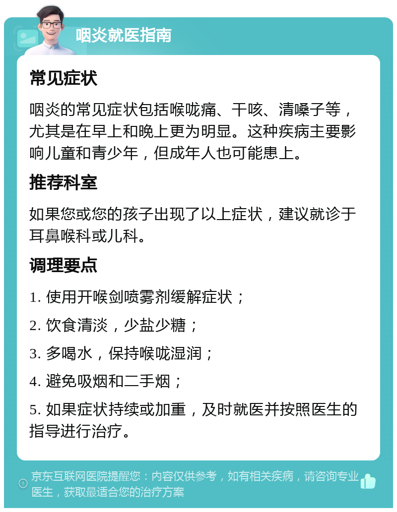 咽炎就医指南 常见症状 咽炎的常见症状包括喉咙痛、干咳、清嗓子等，尤其是在早上和晚上更为明显。这种疾病主要影响儿童和青少年，但成年人也可能患上。 推荐科室 如果您或您的孩子出现了以上症状，建议就诊于耳鼻喉科或儿科。 调理要点 1. 使用开喉剑喷雾剂缓解症状； 2. 饮食清淡，少盐少糖； 3. 多喝水，保持喉咙湿润； 4. 避免吸烟和二手烟； 5. 如果症状持续或加重，及时就医并按照医生的指导进行治疗。