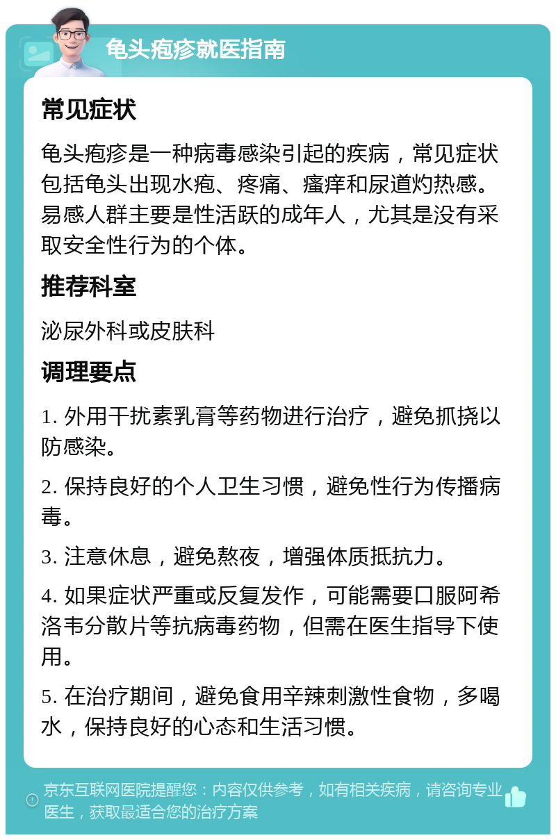 龟头疱疹就医指南 常见症状 龟头疱疹是一种病毒感染引起的疾病，常见症状包括龟头出现水疱、疼痛、瘙痒和尿道灼热感。易感人群主要是性活跃的成年人，尤其是没有采取安全性行为的个体。 推荐科室 泌尿外科或皮肤科 调理要点 1. 外用干扰素乳膏等药物进行治疗，避免抓挠以防感染。 2. 保持良好的个人卫生习惯，避免性行为传播病毒。 3. 注意休息，避免熬夜，增强体质抵抗力。 4. 如果症状严重或反复发作，可能需要口服阿希洛韦分散片等抗病毒药物，但需在医生指导下使用。 5. 在治疗期间，避免食用辛辣刺激性食物，多喝水，保持良好的心态和生活习惯。