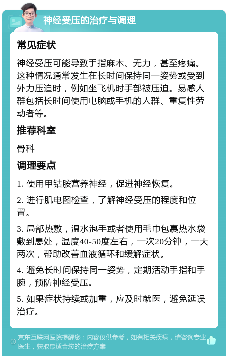 神经受压的治疗与调理 常见症状 神经受压可能导致手指麻木、无力，甚至疼痛。这种情况通常发生在长时间保持同一姿势或受到外力压迫时，例如坐飞机时手部被压迫。易感人群包括长时间使用电脑或手机的人群、重复性劳动者等。 推荐科室 骨科 调理要点 1. 使用甲钴胺营养神经，促进神经恢复。 2. 进行肌电图检查，了解神经受压的程度和位置。 3. 局部热敷，温水泡手或者使用毛巾包裹热水袋敷到患处，温度40-50度左右，一次20分钟，一天两次，帮助改善血液循环和缓解症状。 4. 避免长时间保持同一姿势，定期活动手指和手腕，预防神经受压。 5. 如果症状持续或加重，应及时就医，避免延误治疗。