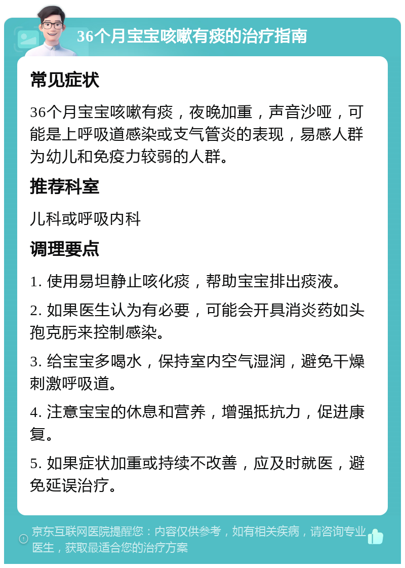 36个月宝宝咳嗽有痰的治疗指南 常见症状 36个月宝宝咳嗽有痰，夜晚加重，声音沙哑，可能是上呼吸道感染或支气管炎的表现，易感人群为幼儿和免疫力较弱的人群。 推荐科室 儿科或呼吸内科 调理要点 1. 使用易坦静止咳化痰，帮助宝宝排出痰液。 2. 如果医生认为有必要，可能会开具消炎药如头孢克肟来控制感染。 3. 给宝宝多喝水，保持室内空气湿润，避免干燥刺激呼吸道。 4. 注意宝宝的休息和营养，增强抵抗力，促进康复。 5. 如果症状加重或持续不改善，应及时就医，避免延误治疗。