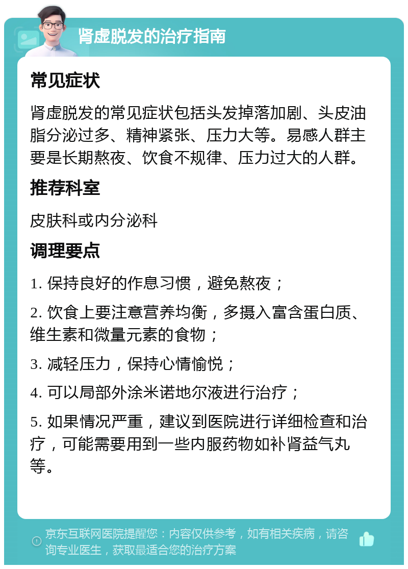 肾虚脱发的治疗指南 常见症状 肾虚脱发的常见症状包括头发掉落加剧、头皮油脂分泌过多、精神紧张、压力大等。易感人群主要是长期熬夜、饮食不规律、压力过大的人群。 推荐科室 皮肤科或内分泌科 调理要点 1. 保持良好的作息习惯，避免熬夜； 2. 饮食上要注意营养均衡，多摄入富含蛋白质、维生素和微量元素的食物； 3. 减轻压力，保持心情愉悦； 4. 可以局部外涂米诺地尔液进行治疗； 5. 如果情况严重，建议到医院进行详细检查和治疗，可能需要用到一些内服药物如补肾益气丸等。