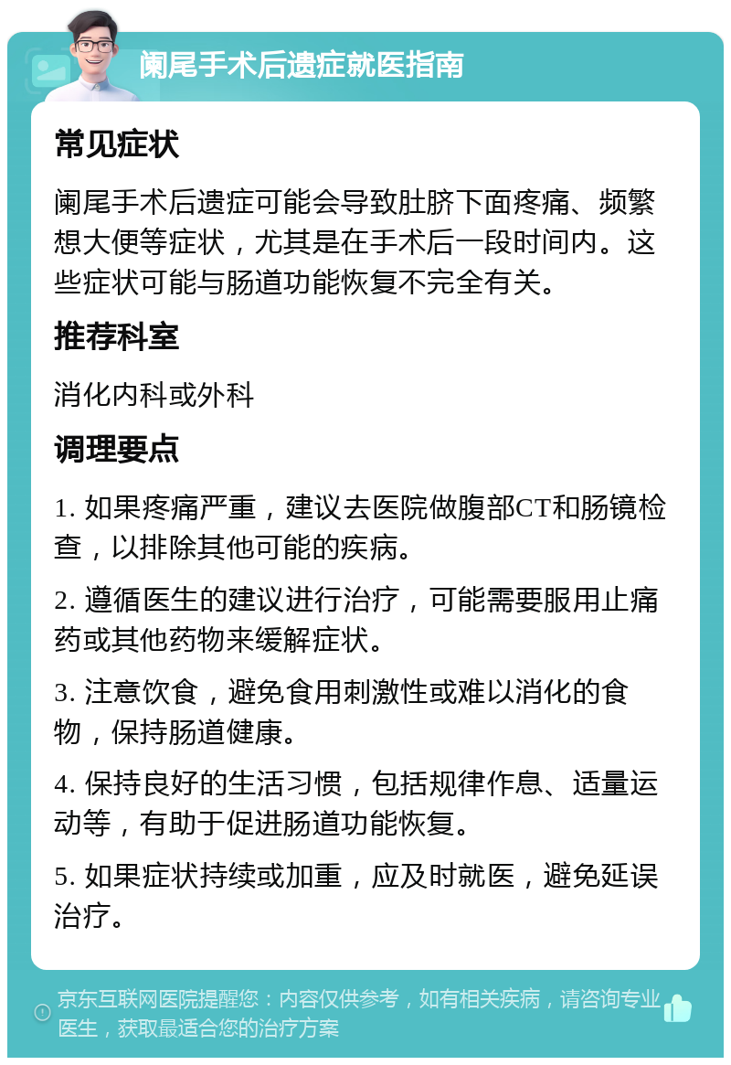 阑尾手术后遗症就医指南 常见症状 阑尾手术后遗症可能会导致肚脐下面疼痛、频繁想大便等症状，尤其是在手术后一段时间内。这些症状可能与肠道功能恢复不完全有关。 推荐科室 消化内科或外科 调理要点 1. 如果疼痛严重，建议去医院做腹部CT和肠镜检查，以排除其他可能的疾病。 2. 遵循医生的建议进行治疗，可能需要服用止痛药或其他药物来缓解症状。 3. 注意饮食，避免食用刺激性或难以消化的食物，保持肠道健康。 4. 保持良好的生活习惯，包括规律作息、适量运动等，有助于促进肠道功能恢复。 5. 如果症状持续或加重，应及时就医，避免延误治疗。