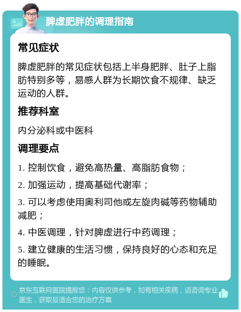 脾虚肥胖的调理指南 常见症状 脾虚肥胖的常见症状包括上半身肥胖、肚子上脂肪特别多等，易感人群为长期饮食不规律、缺乏运动的人群。 推荐科室 内分泌科或中医科 调理要点 1. 控制饮食，避免高热量、高脂肪食物； 2. 加强运动，提高基础代谢率； 3. 可以考虑使用奥利司他或左旋肉碱等药物辅助减肥； 4. 中医调理，针对脾虚进行中药调理； 5. 建立健康的生活习惯，保持良好的心态和充足的睡眠。