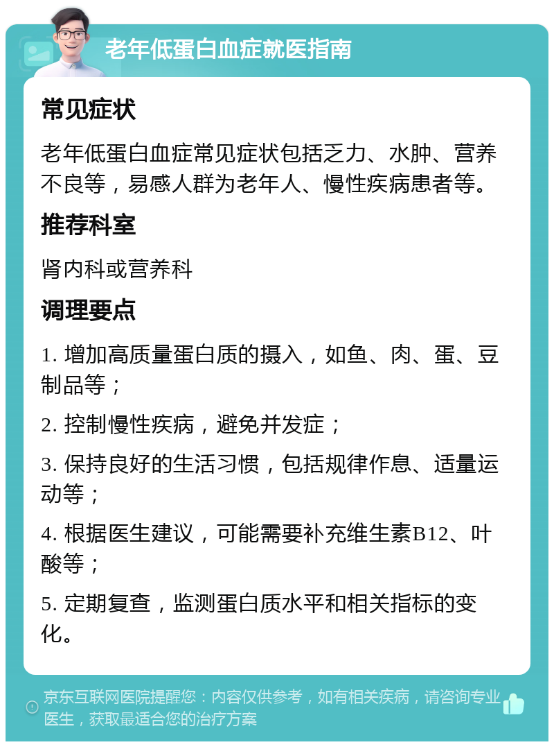 老年低蛋白血症就医指南 常见症状 老年低蛋白血症常见症状包括乏力、水肿、营养不良等，易感人群为老年人、慢性疾病患者等。 推荐科室 肾内科或营养科 调理要点 1. 增加高质量蛋白质的摄入，如鱼、肉、蛋、豆制品等； 2. 控制慢性疾病，避免并发症； 3. 保持良好的生活习惯，包括规律作息、适量运动等； 4. 根据医生建议，可能需要补充维生素B12、叶酸等； 5. 定期复查，监测蛋白质水平和相关指标的变化。