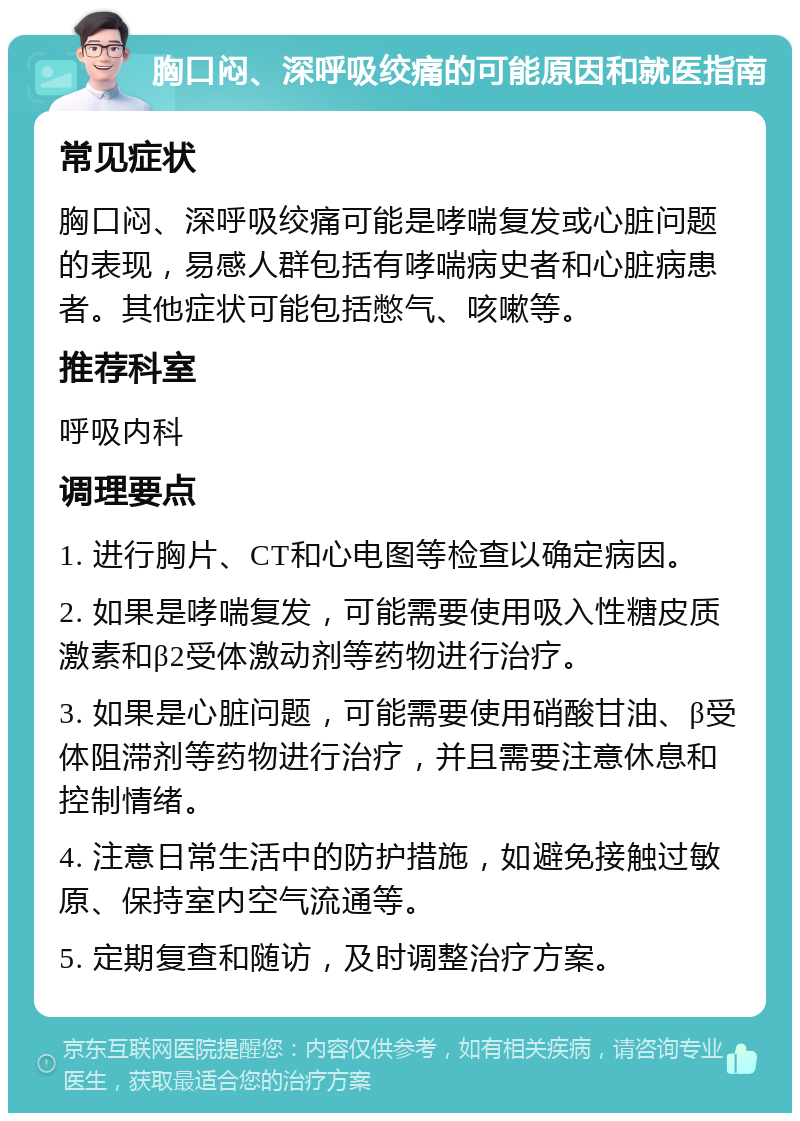 胸口闷、深呼吸绞痛的可能原因和就医指南 常见症状 胸口闷、深呼吸绞痛可能是哮喘复发或心脏问题的表现，易感人群包括有哮喘病史者和心脏病患者。其他症状可能包括憋气、咳嗽等。 推荐科室 呼吸内科 调理要点 1. 进行胸片、CT和心电图等检查以确定病因。 2. 如果是哮喘复发，可能需要使用吸入性糖皮质激素和β2受体激动剂等药物进行治疗。 3. 如果是心脏问题，可能需要使用硝酸甘油、β受体阻滞剂等药物进行治疗，并且需要注意休息和控制情绪。 4. 注意日常生活中的防护措施，如避免接触过敏原、保持室内空气流通等。 5. 定期复查和随访，及时调整治疗方案。