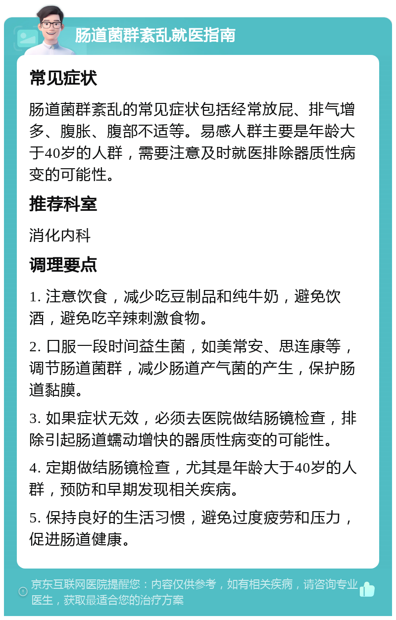 肠道菌群紊乱就医指南 常见症状 肠道菌群紊乱的常见症状包括经常放屁、排气增多、腹胀、腹部不适等。易感人群主要是年龄大于40岁的人群，需要注意及时就医排除器质性病变的可能性。 推荐科室 消化内科 调理要点 1. 注意饮食，减少吃豆制品和纯牛奶，避免饮酒，避免吃辛辣刺激食物。 2. 口服一段时间益生菌，如美常安、思连康等，调节肠道菌群，减少肠道产气菌的产生，保护肠道黏膜。 3. 如果症状无效，必须去医院做结肠镜检查，排除引起肠道蠕动增快的器质性病变的可能性。 4. 定期做结肠镜检查，尤其是年龄大于40岁的人群，预防和早期发现相关疾病。 5. 保持良好的生活习惯，避免过度疲劳和压力，促进肠道健康。