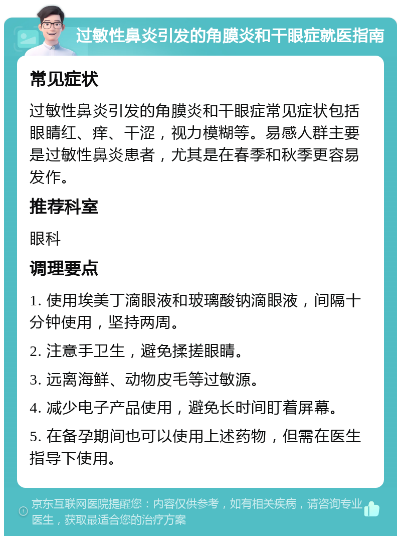 过敏性鼻炎引发的角膜炎和干眼症就医指南 常见症状 过敏性鼻炎引发的角膜炎和干眼症常见症状包括眼睛红、痒、干涩，视力模糊等。易感人群主要是过敏性鼻炎患者，尤其是在春季和秋季更容易发作。 推荐科室 眼科 调理要点 1. 使用埃美丁滴眼液和玻璃酸钠滴眼液，间隔十分钟使用，坚持两周。 2. 注意手卫生，避免揉搓眼睛。 3. 远离海鲜、动物皮毛等过敏源。 4. 减少电子产品使用，避免长时间盯着屏幕。 5. 在备孕期间也可以使用上述药物，但需在医生指导下使用。