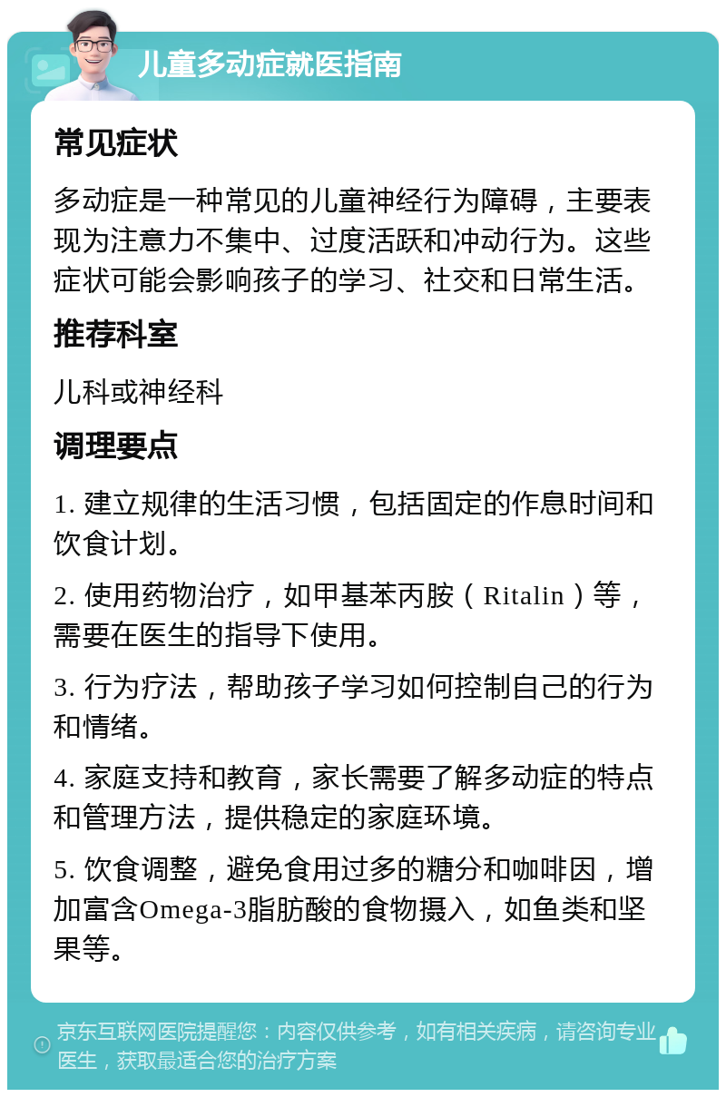 儿童多动症就医指南 常见症状 多动症是一种常见的儿童神经行为障碍，主要表现为注意力不集中、过度活跃和冲动行为。这些症状可能会影响孩子的学习、社交和日常生活。 推荐科室 儿科或神经科 调理要点 1. 建立规律的生活习惯，包括固定的作息时间和饮食计划。 2. 使用药物治疗，如甲基苯丙胺（Ritalin）等，需要在医生的指导下使用。 3. 行为疗法，帮助孩子学习如何控制自己的行为和情绪。 4. 家庭支持和教育，家长需要了解多动症的特点和管理方法，提供稳定的家庭环境。 5. 饮食调整，避免食用过多的糖分和咖啡因，增加富含Omega-3脂肪酸的食物摄入，如鱼类和坚果等。