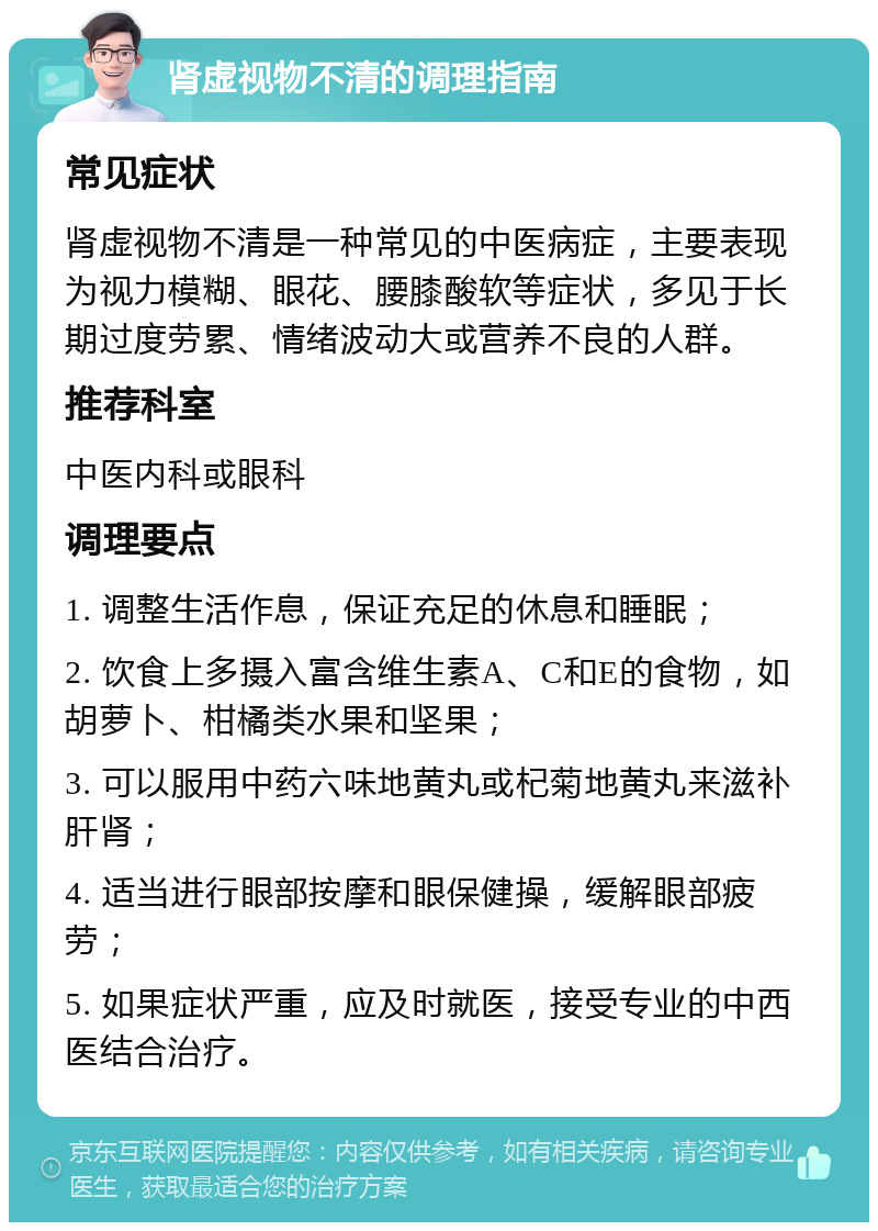 肾虚视物不清的调理指南 常见症状 肾虚视物不清是一种常见的中医病症，主要表现为视力模糊、眼花、腰膝酸软等症状，多见于长期过度劳累、情绪波动大或营养不良的人群。 推荐科室 中医内科或眼科 调理要点 1. 调整生活作息，保证充足的休息和睡眠； 2. 饮食上多摄入富含维生素A、C和E的食物，如胡萝卜、柑橘类水果和坚果； 3. 可以服用中药六味地黄丸或杞菊地黄丸来滋补肝肾； 4. 适当进行眼部按摩和眼保健操，缓解眼部疲劳； 5. 如果症状严重，应及时就医，接受专业的中西医结合治疗。