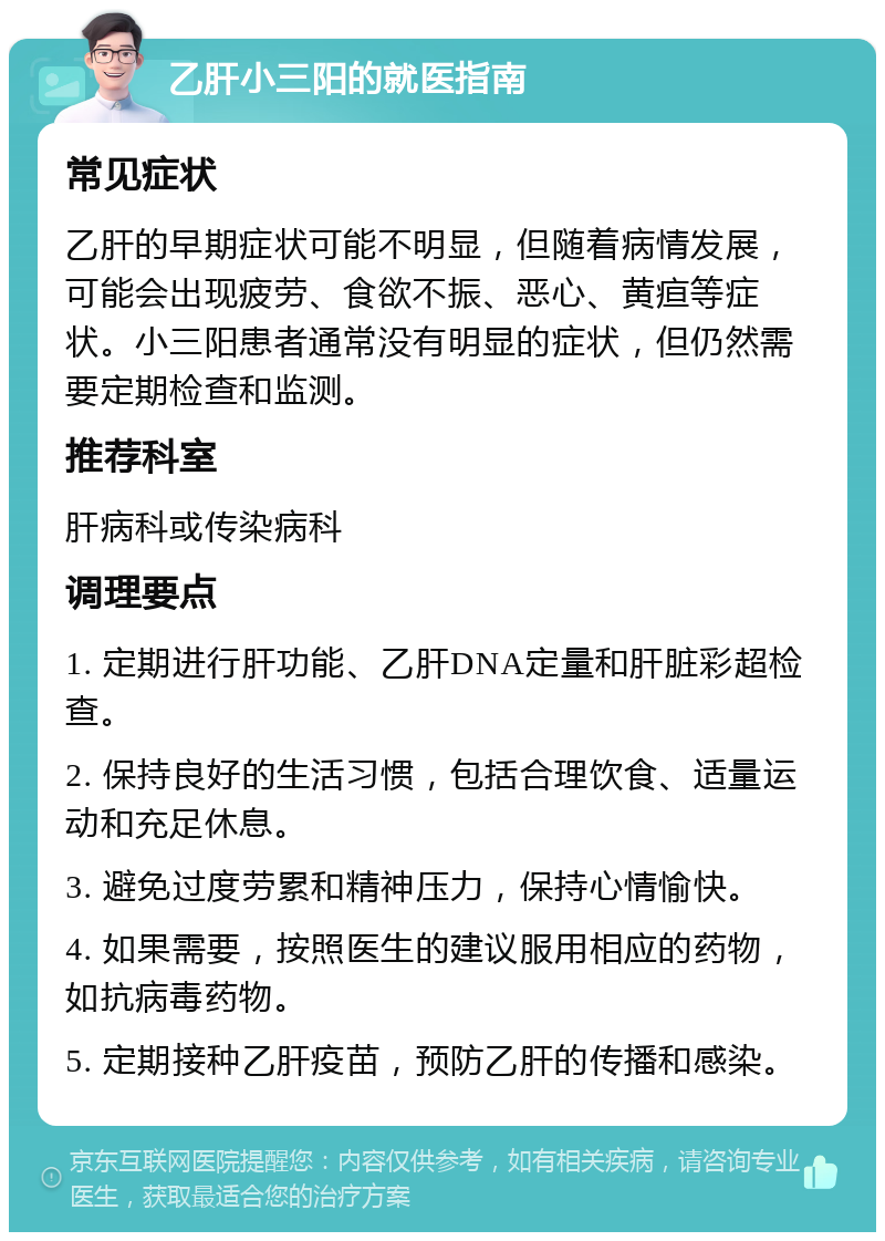 乙肝小三阳的就医指南 常见症状 乙肝的早期症状可能不明显，但随着病情发展，可能会出现疲劳、食欲不振、恶心、黄疸等症状。小三阳患者通常没有明显的症状，但仍然需要定期检查和监测。 推荐科室 肝病科或传染病科 调理要点 1. 定期进行肝功能、乙肝DNA定量和肝脏彩超检查。 2. 保持良好的生活习惯，包括合理饮食、适量运动和充足休息。 3. 避免过度劳累和精神压力，保持心情愉快。 4. 如果需要，按照医生的建议服用相应的药物，如抗病毒药物。 5. 定期接种乙肝疫苗，预防乙肝的传播和感染。