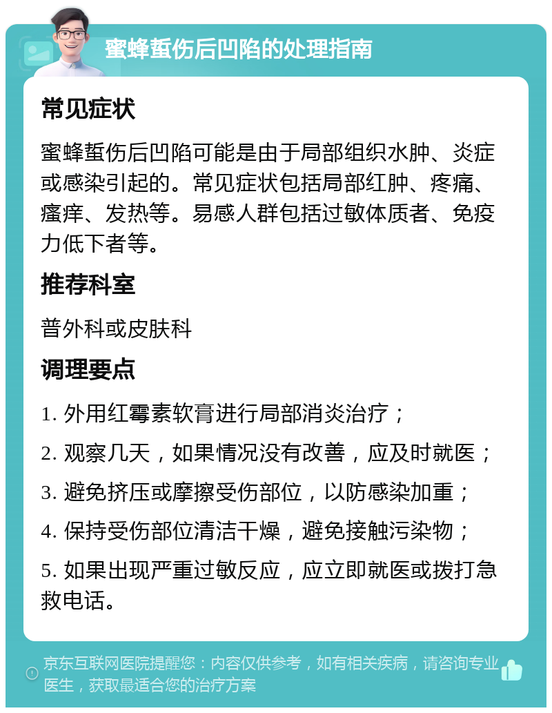 蜜蜂蜇伤后凹陷的处理指南 常见症状 蜜蜂蜇伤后凹陷可能是由于局部组织水肿、炎症或感染引起的。常见症状包括局部红肿、疼痛、瘙痒、发热等。易感人群包括过敏体质者、免疫力低下者等。 推荐科室 普外科或皮肤科 调理要点 1. 外用红霉素软膏进行局部消炎治疗； 2. 观察几天，如果情况没有改善，应及时就医； 3. 避免挤压或摩擦受伤部位，以防感染加重； 4. 保持受伤部位清洁干燥，避免接触污染物； 5. 如果出现严重过敏反应，应立即就医或拨打急救电话。