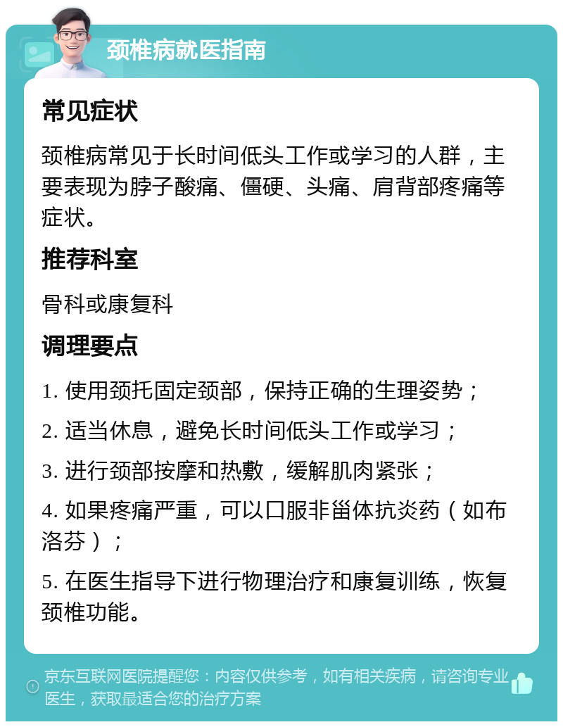 颈椎病就医指南 常见症状 颈椎病常见于长时间低头工作或学习的人群，主要表现为脖子酸痛、僵硬、头痛、肩背部疼痛等症状。 推荐科室 骨科或康复科 调理要点 1. 使用颈托固定颈部，保持正确的生理姿势； 2. 适当休息，避免长时间低头工作或学习； 3. 进行颈部按摩和热敷，缓解肌肉紧张； 4. 如果疼痛严重，可以口服非甾体抗炎药（如布洛芬）； 5. 在医生指导下进行物理治疗和康复训练，恢复颈椎功能。