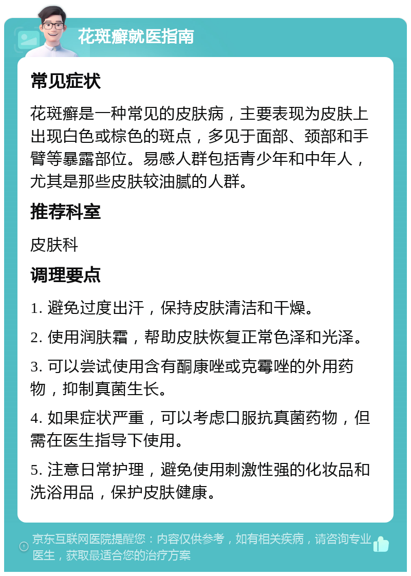 花斑癣就医指南 常见症状 花斑癣是一种常见的皮肤病，主要表现为皮肤上出现白色或棕色的斑点，多见于面部、颈部和手臂等暴露部位。易感人群包括青少年和中年人，尤其是那些皮肤较油腻的人群。 推荐科室 皮肤科 调理要点 1. 避免过度出汗，保持皮肤清洁和干燥。 2. 使用润肤霜，帮助皮肤恢复正常色泽和光泽。 3. 可以尝试使用含有酮康唑或克霉唑的外用药物，抑制真菌生长。 4. 如果症状严重，可以考虑口服抗真菌药物，但需在医生指导下使用。 5. 注意日常护理，避免使用刺激性强的化妆品和洗浴用品，保护皮肤健康。