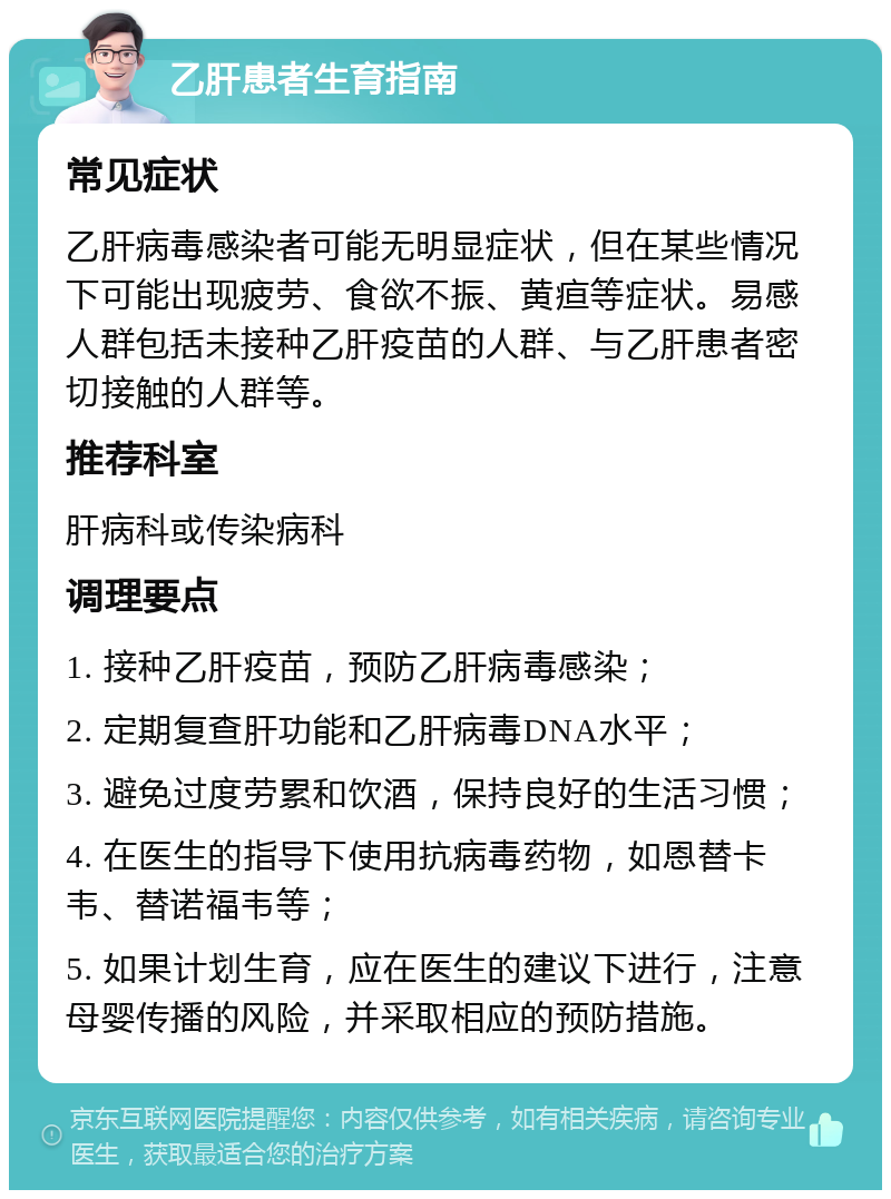 乙肝患者生育指南 常见症状 乙肝病毒感染者可能无明显症状，但在某些情况下可能出现疲劳、食欲不振、黄疸等症状。易感人群包括未接种乙肝疫苗的人群、与乙肝患者密切接触的人群等。 推荐科室 肝病科或传染病科 调理要点 1. 接种乙肝疫苗，预防乙肝病毒感染； 2. 定期复查肝功能和乙肝病毒DNA水平； 3. 避免过度劳累和饮酒，保持良好的生活习惯； 4. 在医生的指导下使用抗病毒药物，如恩替卡韦、替诺福韦等； 5. 如果计划生育，应在医生的建议下进行，注意母婴传播的风险，并采取相应的预防措施。