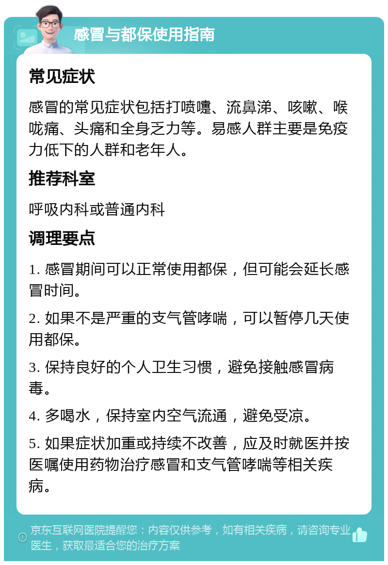 感冒与都保使用指南 常见症状 感冒的常见症状包括打喷嚏、流鼻涕、咳嗽、喉咙痛、头痛和全身乏力等。易感人群主要是免疫力低下的人群和老年人。 推荐科室 呼吸内科或普通内科 调理要点 1. 感冒期间可以正常使用都保，但可能会延长感冒时间。 2. 如果不是严重的支气管哮喘，可以暂停几天使用都保。 3. 保持良好的个人卫生习惯，避免接触感冒病毒。 4. 多喝水，保持室内空气流通，避免受凉。 5. 如果症状加重或持续不改善，应及时就医并按医嘱使用药物治疗感冒和支气管哮喘等相关疾病。