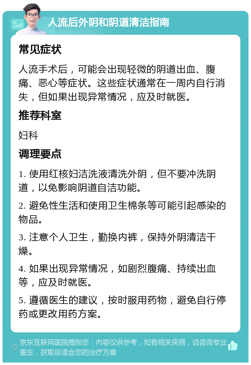 人流后外阴和阴道清洁指南 常见症状 人流手术后，可能会出现轻微的阴道出血、腹痛、恶心等症状。这些症状通常在一周内自行消失，但如果出现异常情况，应及时就医。 推荐科室 妇科 调理要点 1. 使用红核妇洁洗液清洗外阴，但不要冲洗阴道，以免影响阴道自洁功能。 2. 避免性生活和使用卫生棉条等可能引起感染的物品。 3. 注意个人卫生，勤换内裤，保持外阴清洁干燥。 4. 如果出现异常情况，如剧烈腹痛、持续出血等，应及时就医。 5. 遵循医生的建议，按时服用药物，避免自行停药或更改用药方案。