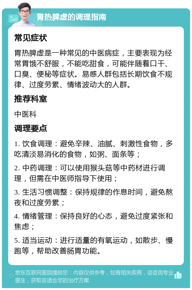 胃热脾虚的调理指南 常见症状 胃热脾虚是一种常见的中医病症，主要表现为经常胃饿不舒服，不能吃甜食，可能伴随着口干、口臭、便秘等症状。易感人群包括长期饮食不规律、过度劳累、情绪波动大的人群。 推荐科室 中医科 调理要点 1. 饮食调理：避免辛辣、油腻、刺激性食物，多吃清淡易消化的食物，如粥、面条等； 2. 中药调理：可以使用猴头菇等中药材进行调理，但需在中医师指导下使用； 3. 生活习惯调整：保持规律的作息时间，避免熬夜和过度劳累； 4. 情绪管理：保持良好的心态，避免过度紧张和焦虑； 5. 适当运动：进行适量的有氧运动，如散步、慢跑等，帮助改善肠胃功能。