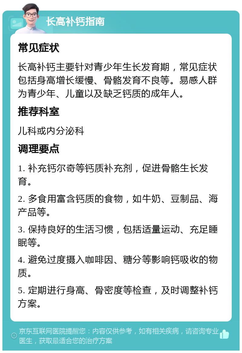 长高补钙指南 常见症状 长高补钙主要针对青少年生长发育期，常见症状包括身高增长缓慢、骨骼发育不良等。易感人群为青少年、儿童以及缺乏钙质的成年人。 推荐科室 儿科或内分泌科 调理要点 1. 补充钙尔奇等钙质补充剂，促进骨骼生长发育。 2. 多食用富含钙质的食物，如牛奶、豆制品、海产品等。 3. 保持良好的生活习惯，包括适量运动、充足睡眠等。 4. 避免过度摄入咖啡因、糖分等影响钙吸收的物质。 5. 定期进行身高、骨密度等检查，及时调整补钙方案。