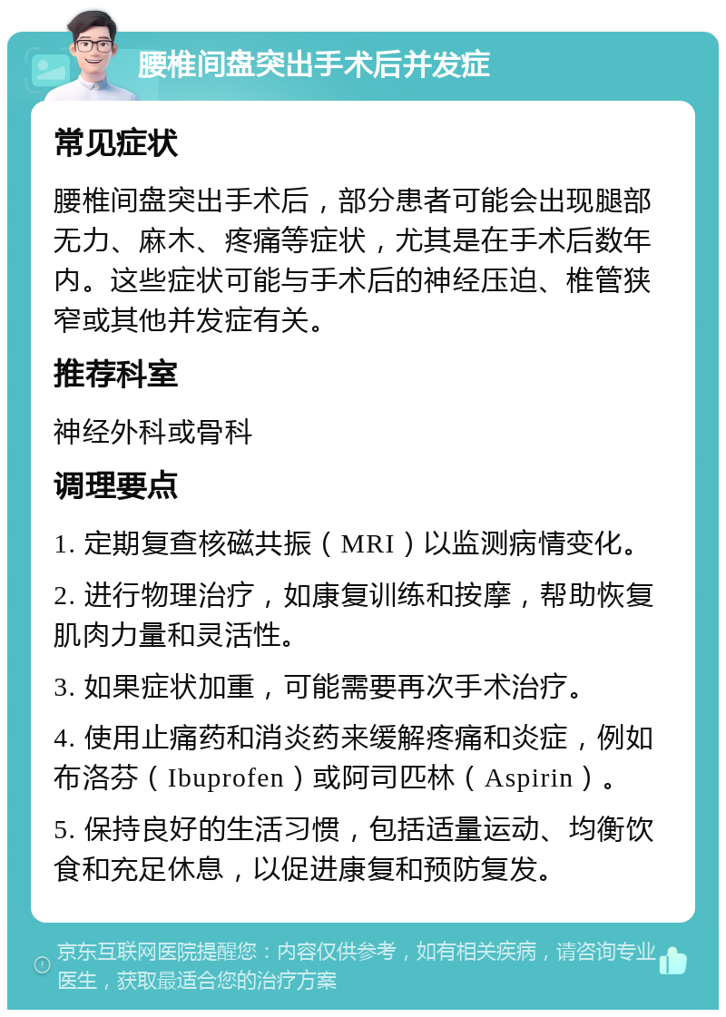 腰椎间盘突出手术后并发症 常见症状 腰椎间盘突出手术后，部分患者可能会出现腿部无力、麻木、疼痛等症状，尤其是在手术后数年内。这些症状可能与手术后的神经压迫、椎管狭窄或其他并发症有关。 推荐科室 神经外科或骨科 调理要点 1. 定期复查核磁共振（MRI）以监测病情变化。 2. 进行物理治疗，如康复训练和按摩，帮助恢复肌肉力量和灵活性。 3. 如果症状加重，可能需要再次手术治疗。 4. 使用止痛药和消炎药来缓解疼痛和炎症，例如布洛芬（Ibuprofen）或阿司匹林（Aspirin）。 5. 保持良好的生活习惯，包括适量运动、均衡饮食和充足休息，以促进康复和预防复发。