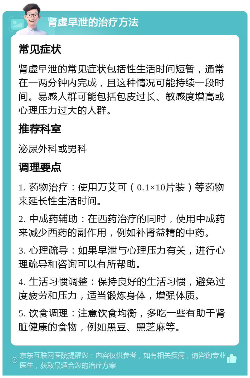 肾虚早泄的治疗方法 常见症状 肾虚早泄的常见症状包括性生活时间短暂，通常在一两分钟内完成，且这种情况可能持续一段时间。易感人群可能包括包皮过长、敏感度增高或心理压力过大的人群。 推荐科室 泌尿外科或男科 调理要点 1. 药物治疗：使用万艾可（0.1×10片装）等药物来延长性生活时间。 2. 中成药辅助：在西药治疗的同时，使用中成药来减少西药的副作用，例如补肾益精的中药。 3. 心理疏导：如果早泄与心理压力有关，进行心理疏导和咨询可以有所帮助。 4. 生活习惯调整：保持良好的生活习惯，避免过度疲劳和压力，适当锻炼身体，增强体质。 5. 饮食调理：注意饮食均衡，多吃一些有助于肾脏健康的食物，例如黑豆、黑芝麻等。