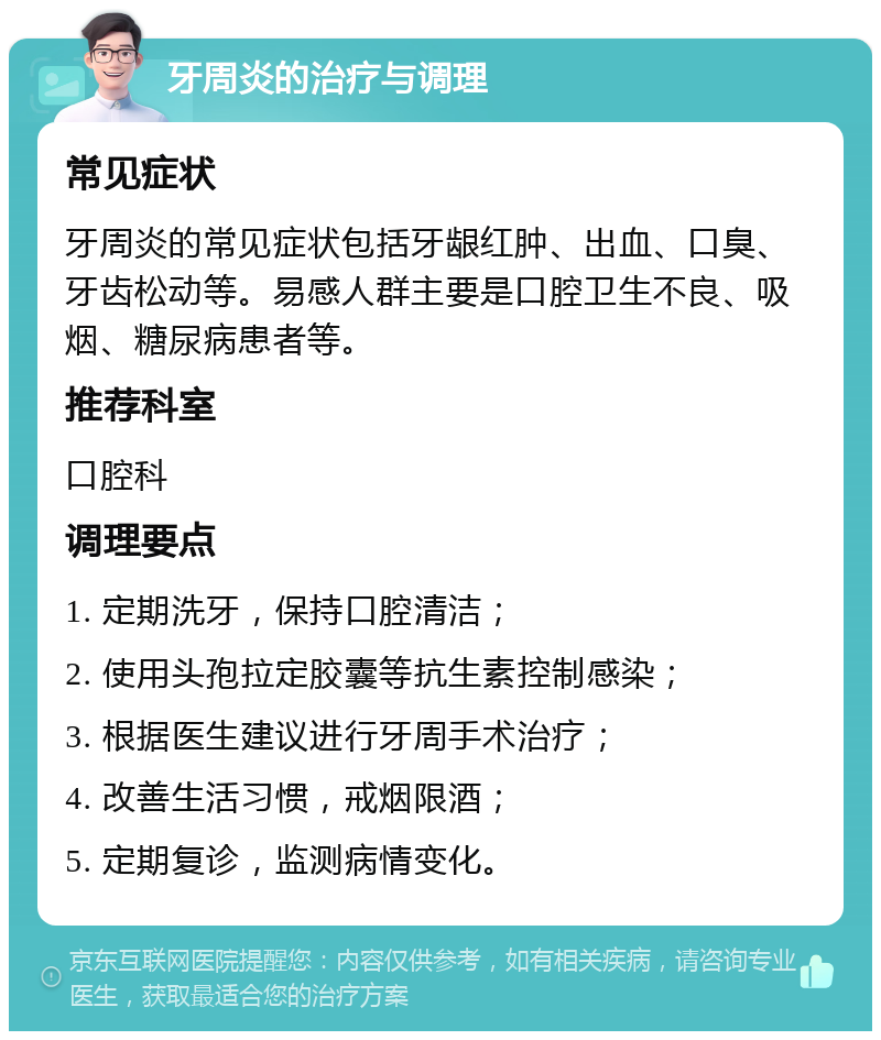 牙周炎的治疗与调理 常见症状 牙周炎的常见症状包括牙龈红肿、出血、口臭、牙齿松动等。易感人群主要是口腔卫生不良、吸烟、糖尿病患者等。 推荐科室 口腔科 调理要点 1. 定期洗牙，保持口腔清洁； 2. 使用头孢拉定胶囊等抗生素控制感染； 3. 根据医生建议进行牙周手术治疗； 4. 改善生活习惯，戒烟限酒； 5. 定期复诊，监测病情变化。