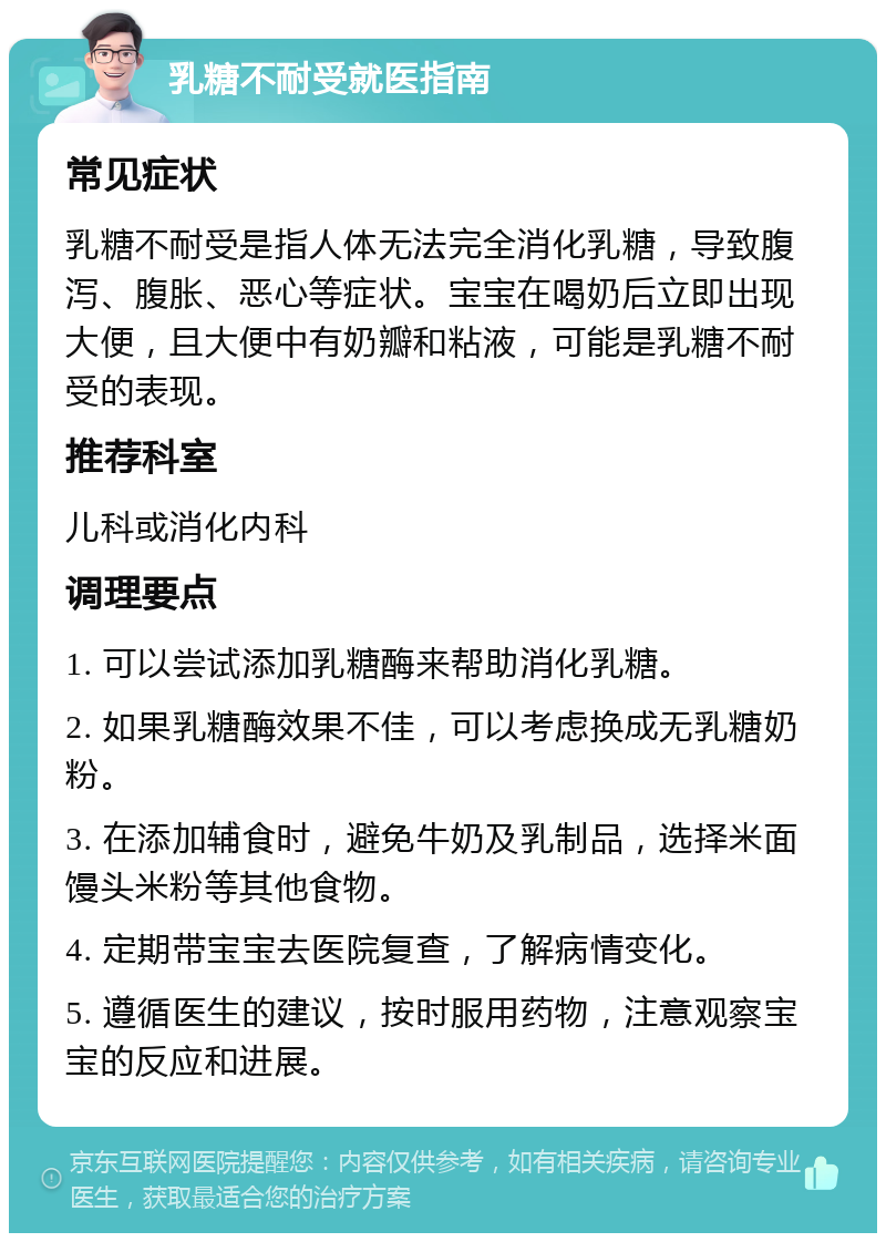 乳糖不耐受就医指南 常见症状 乳糖不耐受是指人体无法完全消化乳糖，导致腹泻、腹胀、恶心等症状。宝宝在喝奶后立即出现大便，且大便中有奶瓣和粘液，可能是乳糖不耐受的表现。 推荐科室 儿科或消化内科 调理要点 1. 可以尝试添加乳糖酶来帮助消化乳糖。 2. 如果乳糖酶效果不佳，可以考虑换成无乳糖奶粉。 3. 在添加辅食时，避免牛奶及乳制品，选择米面馒头米粉等其他食物。 4. 定期带宝宝去医院复查，了解病情变化。 5. 遵循医生的建议，按时服用药物，注意观察宝宝的反应和进展。