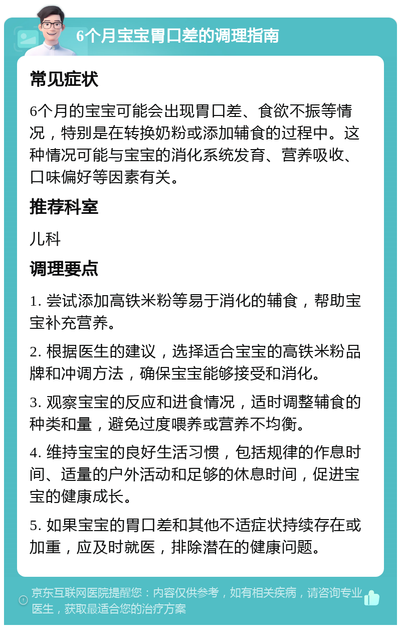 6个月宝宝胃口差的调理指南 常见症状 6个月的宝宝可能会出现胃口差、食欲不振等情况，特别是在转换奶粉或添加辅食的过程中。这种情况可能与宝宝的消化系统发育、营养吸收、口味偏好等因素有关。 推荐科室 儿科 调理要点 1. 尝试添加高铁米粉等易于消化的辅食，帮助宝宝补充营养。 2. 根据医生的建议，选择适合宝宝的高铁米粉品牌和冲调方法，确保宝宝能够接受和消化。 3. 观察宝宝的反应和进食情况，适时调整辅食的种类和量，避免过度喂养或营养不均衡。 4. 维持宝宝的良好生活习惯，包括规律的作息时间、适量的户外活动和足够的休息时间，促进宝宝的健康成长。 5. 如果宝宝的胃口差和其他不适症状持续存在或加重，应及时就医，排除潜在的健康问题。