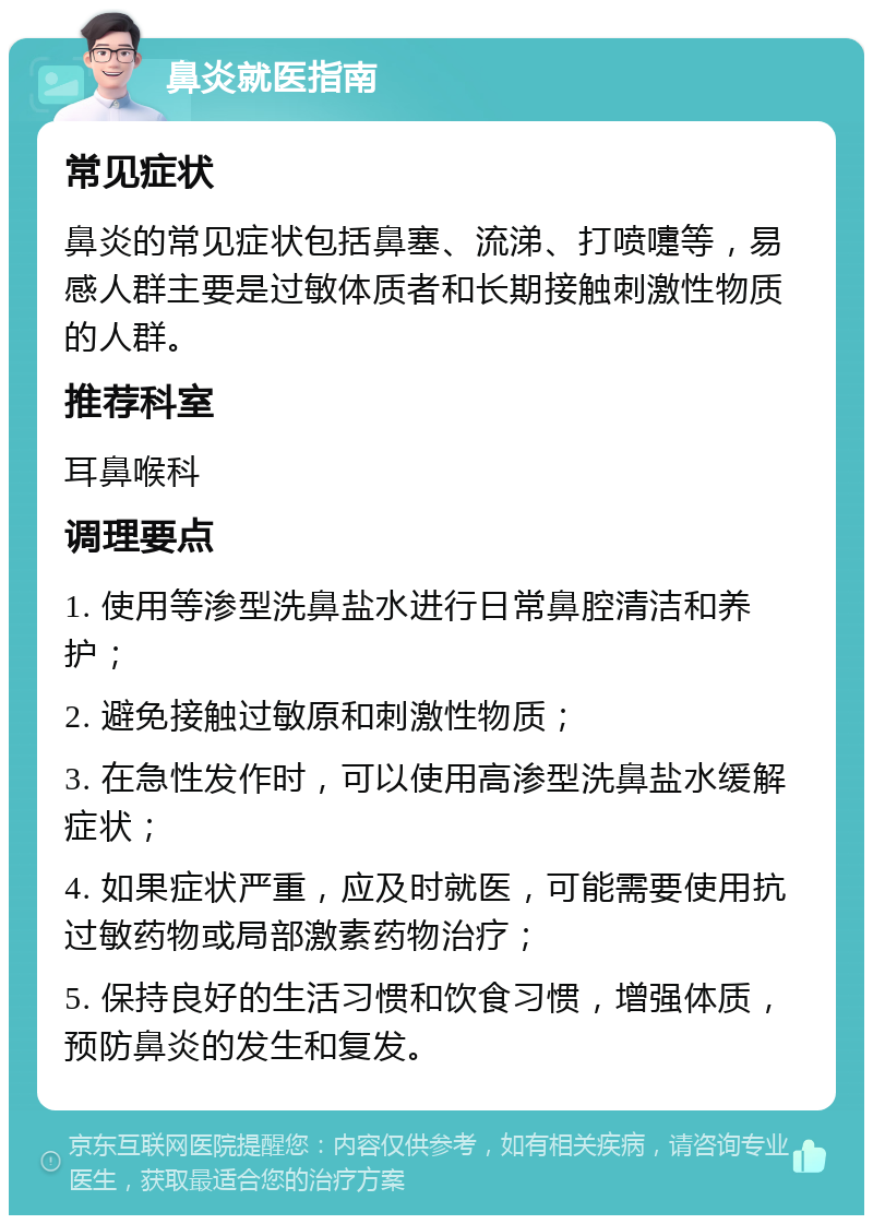 鼻炎就医指南 常见症状 鼻炎的常见症状包括鼻塞、流涕、打喷嚏等，易感人群主要是过敏体质者和长期接触刺激性物质的人群。 推荐科室 耳鼻喉科 调理要点 1. 使用等渗型洗鼻盐水进行日常鼻腔清洁和养护； 2. 避免接触过敏原和刺激性物质； 3. 在急性发作时，可以使用高渗型洗鼻盐水缓解症状； 4. 如果症状严重，应及时就医，可能需要使用抗过敏药物或局部激素药物治疗； 5. 保持良好的生活习惯和饮食习惯，增强体质，预防鼻炎的发生和复发。