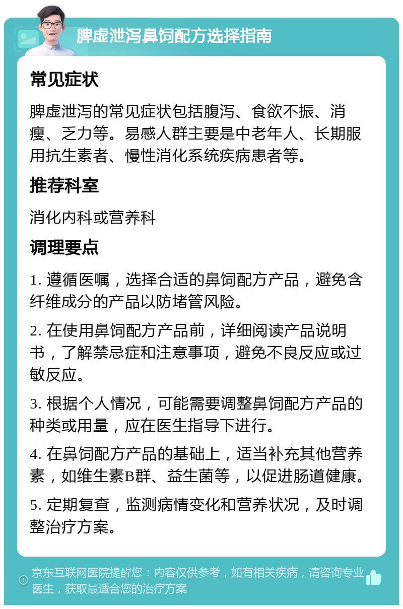 脾虚泄泻鼻饲配方选择指南 常见症状 脾虚泄泻的常见症状包括腹泻、食欲不振、消瘦、乏力等。易感人群主要是中老年人、长期服用抗生素者、慢性消化系统疾病患者等。 推荐科室 消化内科或营养科 调理要点 1. 遵循医嘱，选择合适的鼻饲配方产品，避免含纤维成分的产品以防堵管风险。 2. 在使用鼻饲配方产品前，详细阅读产品说明书，了解禁忌症和注意事项，避免不良反应或过敏反应。 3. 根据个人情况，可能需要调整鼻饲配方产品的种类或用量，应在医生指导下进行。 4. 在鼻饲配方产品的基础上，适当补充其他营养素，如维生素B群、益生菌等，以促进肠道健康。 5. 定期复查，监测病情变化和营养状况，及时调整治疗方案。