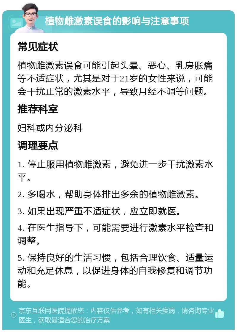 植物雌激素误食的影响与注意事项 常见症状 植物雌激素误食可能引起头晕、恶心、乳房胀痛等不适症状，尤其是对于21岁的女性来说，可能会干扰正常的激素水平，导致月经不调等问题。 推荐科室 妇科或内分泌科 调理要点 1. 停止服用植物雌激素，避免进一步干扰激素水平。 2. 多喝水，帮助身体排出多余的植物雌激素。 3. 如果出现严重不适症状，应立即就医。 4. 在医生指导下，可能需要进行激素水平检查和调整。 5. 保持良好的生活习惯，包括合理饮食、适量运动和充足休息，以促进身体的自我修复和调节功能。