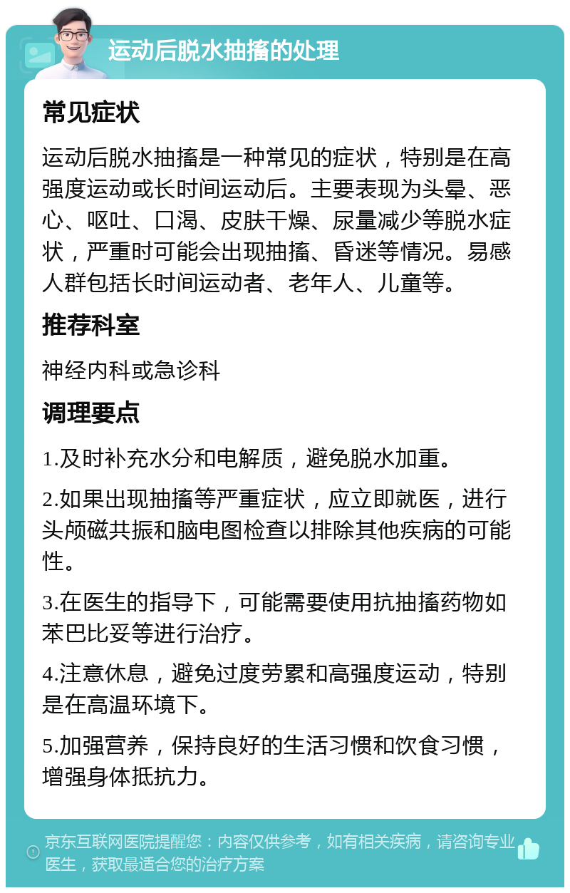 运动后脱水抽搐的处理 常见症状 运动后脱水抽搐是一种常见的症状，特别是在高强度运动或长时间运动后。主要表现为头晕、恶心、呕吐、口渴、皮肤干燥、尿量减少等脱水症状，严重时可能会出现抽搐、昏迷等情况。易感人群包括长时间运动者、老年人、儿童等。 推荐科室 神经内科或急诊科 调理要点 1.及时补充水分和电解质，避免脱水加重。 2.如果出现抽搐等严重症状，应立即就医，进行头颅磁共振和脑电图检查以排除其他疾病的可能性。 3.在医生的指导下，可能需要使用抗抽搐药物如苯巴比妥等进行治疗。 4.注意休息，避免过度劳累和高强度运动，特别是在高温环境下。 5.加强营养，保持良好的生活习惯和饮食习惯，增强身体抵抗力。