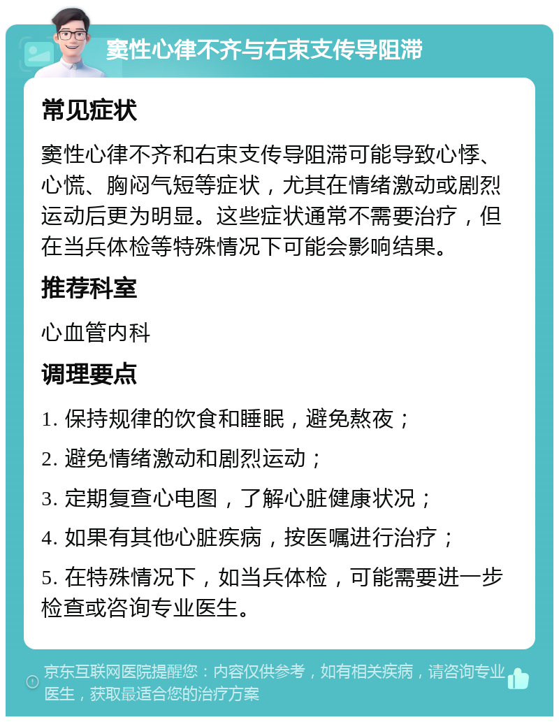 窦性心律不齐与右束支传导阻滞 常见症状 窦性心律不齐和右束支传导阻滞可能导致心悸、心慌、胸闷气短等症状，尤其在情绪激动或剧烈运动后更为明显。这些症状通常不需要治疗，但在当兵体检等特殊情况下可能会影响结果。 推荐科室 心血管内科 调理要点 1. 保持规律的饮食和睡眠，避免熬夜； 2. 避免情绪激动和剧烈运动； 3. 定期复查心电图，了解心脏健康状况； 4. 如果有其他心脏疾病，按医嘱进行治疗； 5. 在特殊情况下，如当兵体检，可能需要进一步检查或咨询专业医生。