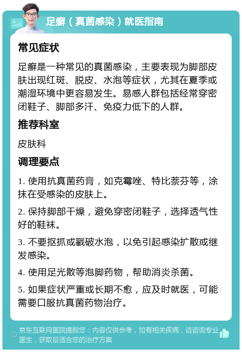 足癣（真菌感染）就医指南 常见症状 足癣是一种常见的真菌感染，主要表现为脚部皮肤出现红斑、脱皮、水泡等症状，尤其在夏季或潮湿环境中更容易发生。易感人群包括经常穿密闭鞋子、脚部多汗、免疫力低下的人群。 推荐科室 皮肤科 调理要点 1. 使用抗真菌药膏，如克霉唑、特比萘芬等，涂抹在受感染的皮肤上。 2. 保持脚部干燥，避免穿密闭鞋子，选择透气性好的鞋袜。 3. 不要抠抓或戳破水泡，以免引起感染扩散或继发感染。 4. 使用足光散等泡脚药物，帮助消炎杀菌。 5. 如果症状严重或长期不愈，应及时就医，可能需要口服抗真菌药物治疗。